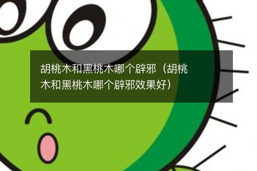胡桃木和黑桃木哪个辟邪（胡桃木和黑桃木哪个辟邪效果好）