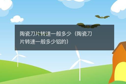 <i><strong>陶瓷刀片转速一般多少（陶瓷刀片转速一般多少铝的）</strong></i>