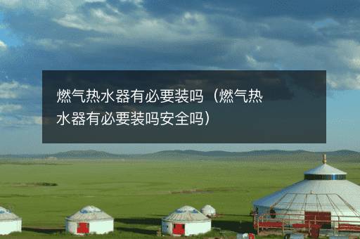 燃气热水器有必要装吗（燃气热水器有必要装吗安全吗）