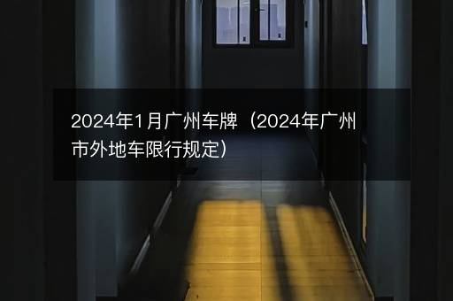 2024年1月广州车牌（2024年广州市外地车限行规定）