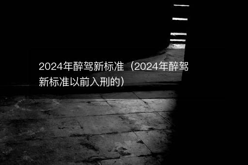 2024年醉驾新标准（2024年醉驾新标准以前入刑的）