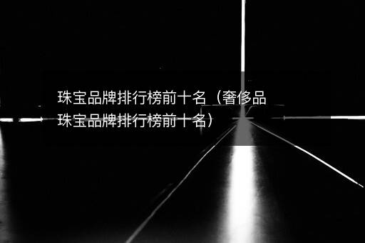 珠宝品牌排行榜前十名（奢侈品珠宝品牌排行榜前十名）