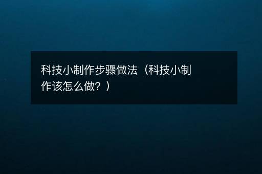 科技小制作步骤做法（科技小制作该怎么做？）