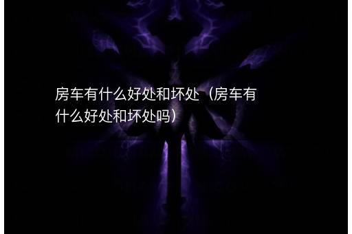 <i><strong>房车有什么好处和坏处（房车有什么好处和坏处吗）</strong></i>